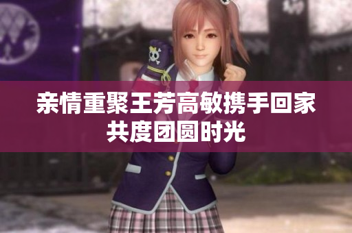 亲情重聚王芳高敏携手回家共度团圆时光