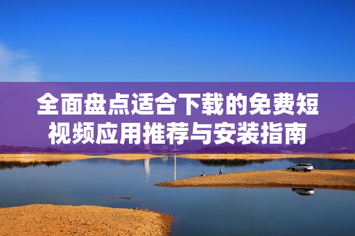 全面盘点适合下载的免费短视频应用推荐与安装指南