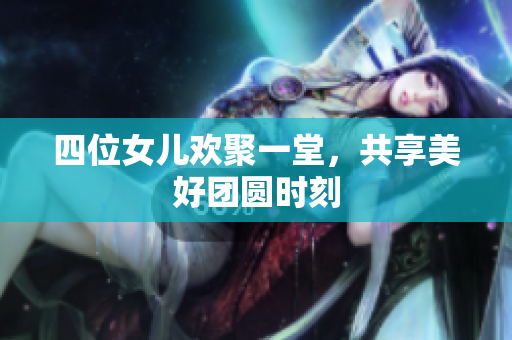 四位女儿欢聚一堂，共享美好团圆时刻