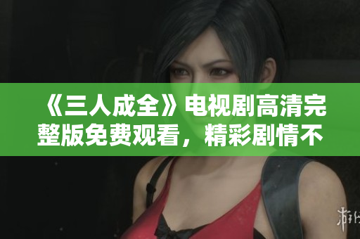 《三人成全》电视剧高清完整版免费观看，精彩剧情不容错过