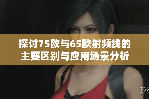 探讨75欧与65欧射频线的主要区别与应用场景分析