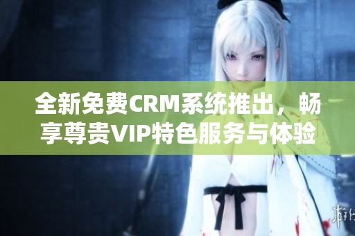 全新免费CRM系统推出，畅享尊贵VIP特色服务与体验