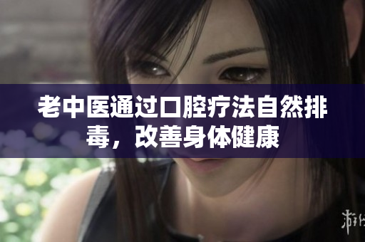 老中医通过口腔疗法自然排毒，改善身体健康