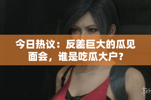 今日热议：反差巨大的瓜见面会，谁是吃瓜大户？