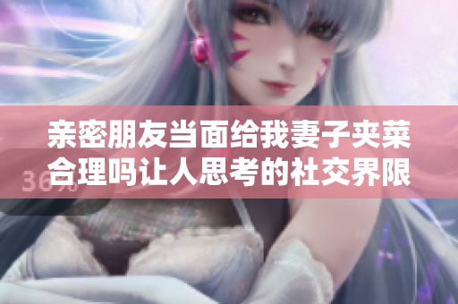 亲密朋友当面给我妻子夹菜合理吗让人思考的社交界限