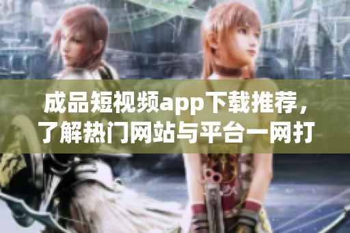 成品短视频app下载推荐，了解热门网站与平台一网打尽