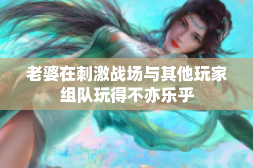 老婆在刺激战场与其他玩家组队玩得不亦乐乎