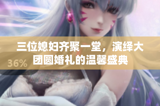 三位媳妇齐聚一堂，演绎大团圆婚礼的温馨盛典