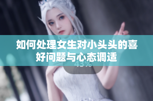 如何处理女生对小头头的喜好问题与心态调适