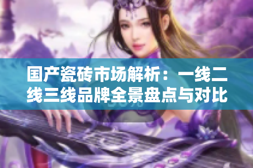 国产瓷砖市场解析：一线二线三线品牌全景盘点与对比分析
