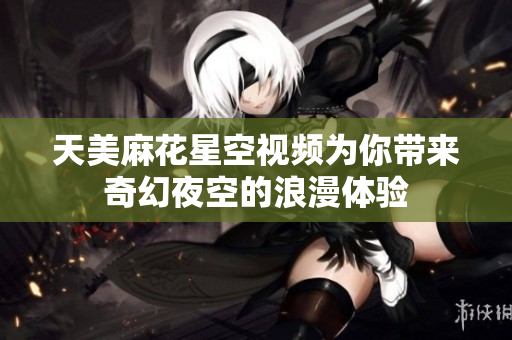 天美麻花星空视频为你带来奇幻夜空的浪漫体验