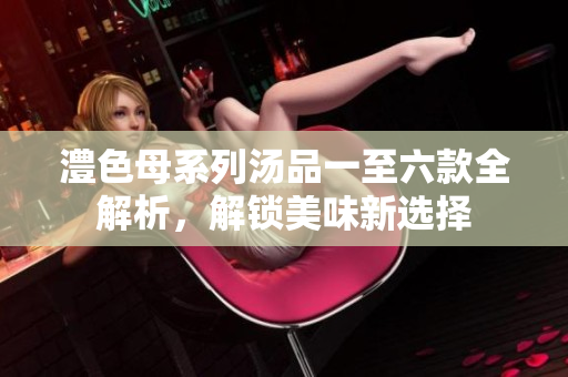 澧色母系列汤品一至六款全解析，解锁美味新选择