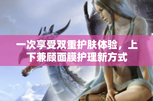 一次享受双重护肤体验，上下兼顾面膜护理新方式