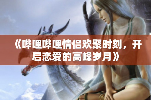 《哔哩哔哩情侣欢聚时刻，开启恋爱的高峰岁月》