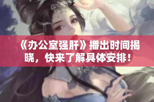 《办公室强肝》播出时间揭晓，快来了解具体安排！