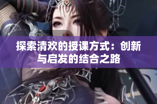 探索清欢的授课方式：创新与启发的结合之路