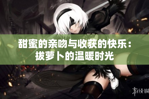 甜蜜的亲吻与收获的快乐：拔萝卜的温暖时光