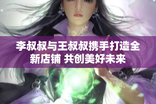 李叔叔与王叔叔携手打造全新店铺 共创美好未来