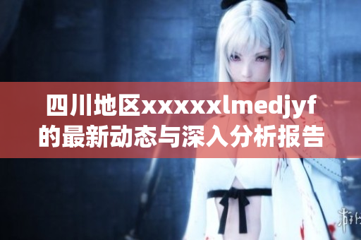 四川地区xxxxxlmedjyf的最新动态与深入分析报告