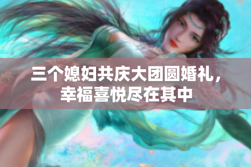 三个媳妇共庆大团圆婚礼，幸福喜悦尽在其中