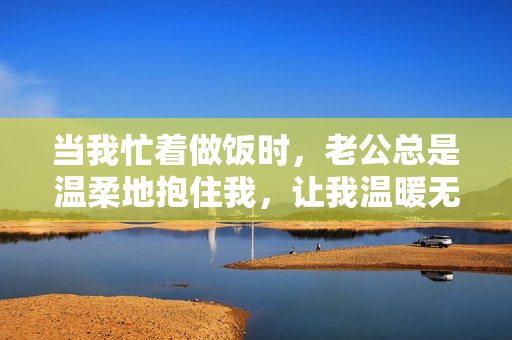 当我忙着做饭时，老公总是温柔地抱住我，让我温暖无比