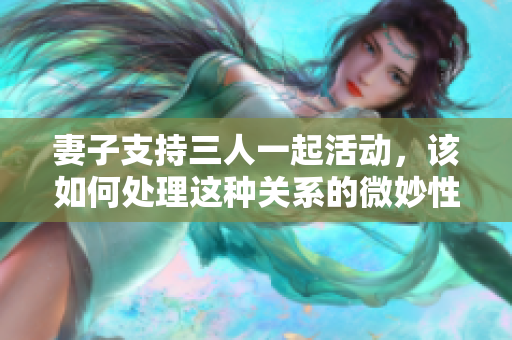 妻子支持三人一起活动，该如何处理这种关系的微妙性