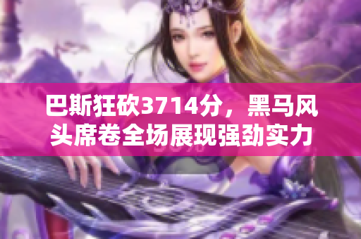 巴斯狂砍3714分，黑马风头席卷全场展现强劲实力
