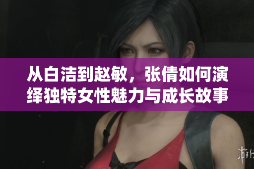 从白洁到赵敏，张倩如何演绎独特女性魅力与成长故事