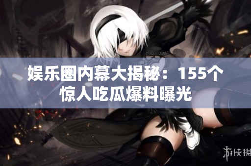 娱乐圈内幕大揭秘：155个惊人吃瓜爆料曝光