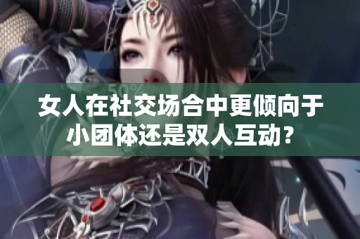 女人在社交场合中更倾向于小团体还是双人互动？