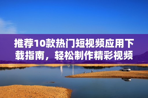 推荐10款热门短视频应用下载指南，轻松制作精彩视频 