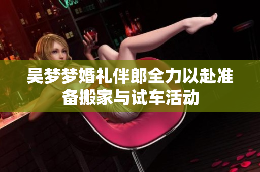 吴梦梦婚礼伴郎全力以赴准备搬家与试车活动
