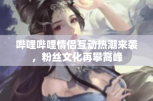 哔哩哔哩情侣互动热潮来袭，粉丝文化再攀高峰