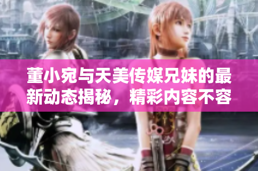 董小宛与天美传媒兄妹的最新动态揭秘，精彩内容不容错过