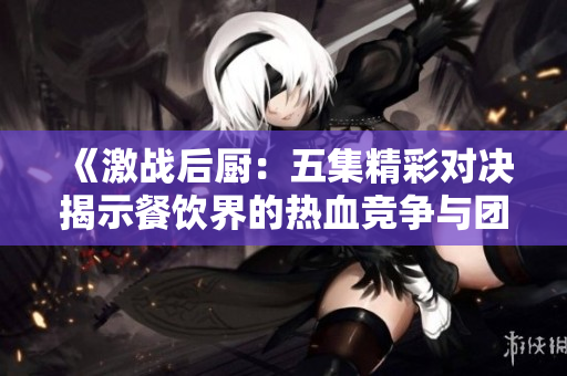 《激战后厨：五集精彩对决揭示餐饮界的热血竞争与团队合作》