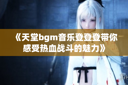 《天堂bgm音乐登登登带你感受热血战斗的魅力》