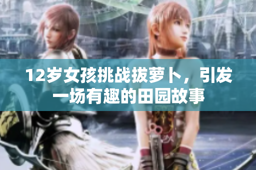 12岁女孩挑战拔萝卜，引发一场有趣的田园故事