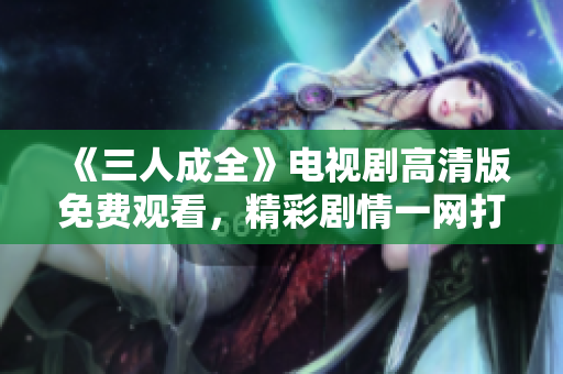 《三人成全》电视剧高清版免费观看，精彩剧情一网打尽！