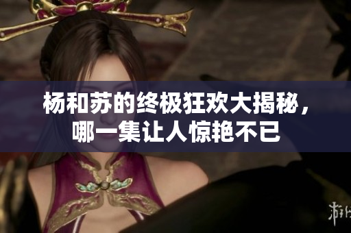 杨和苏的终极狂欢大揭秘，哪一集让人惊艳不已