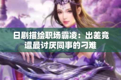 日剧描绘职场霸凌：出差竟遭最讨厌同事的刁难