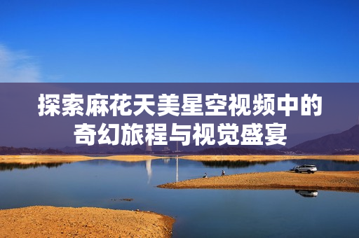 探索麻花天美星空视频中的奇幻旅程与视觉盛宴