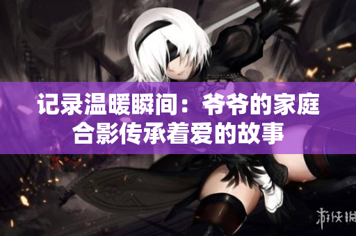 记录温暖瞬间：爷爷的家庭合影传承着爱的故事