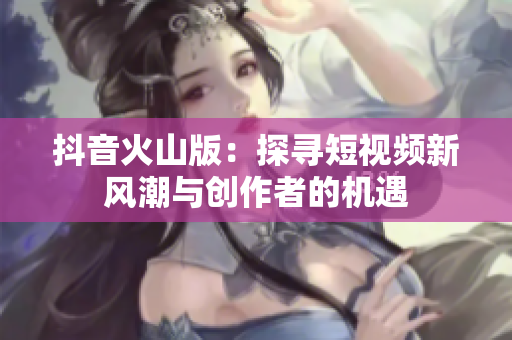 抖音火山版：探寻短视频新风潮与创作者的机遇
