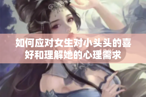 如何应对女生对小头头的喜好和理解她的心理需求
