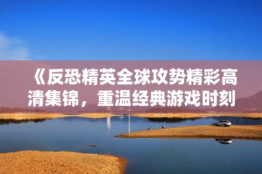 《反恐精英全球攻势精彩高清集锦，重温经典游戏时刻》