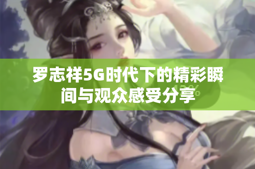 罗志祥5G时代下的精彩瞬间与观众感受分享