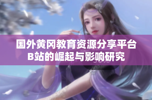 国外黄冈教育资源分享平台B站的崛起与影响研究