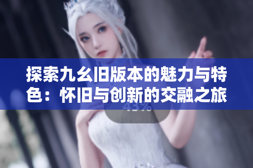 探索九幺旧版本的魅力与特色：怀旧与创新的交融之旅