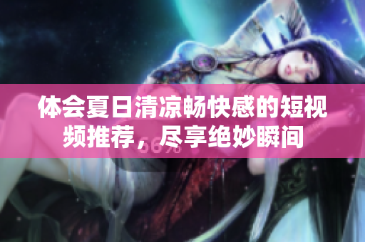 体会夏日清凉畅快感的短视频推荐，尽享绝妙瞬间