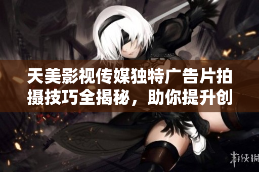 天美影视传媒独特广告片拍摄技巧全揭秘，助你提升创意表现力